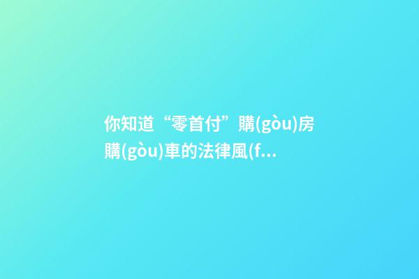 你知道“零首付”購(gòu)房購(gòu)車的法律風(fēng)險(xiǎn)嗎？